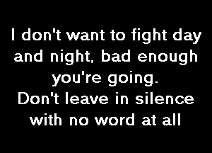 I don't want to fight day
and night, bad enough
you're going.
Don't leave in silence
with no word at all
