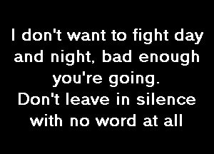 I don't want to fight day
and night, bad enough
you're going.
Don't leave in silence
with no word at all