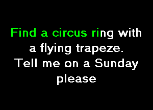 Find a circus ring with
a flying trapeze.

Tell me on a Sunday
please