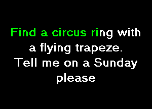 Find a circus ring with
a flying trapeze.

Tell me on a Sunday
please