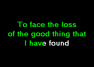 To face the loss

of the good thing that
l have found