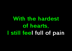 With the hardest

of hearts.
I still feel full of pain