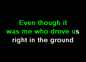 Even though it

was me who drove us
right in the ground