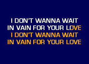 I DON'T WANNA WAIT
IN VAIN FOR YOUR LOVE
I DON'T WANNA WAIT
IN VAIN FOR YOUR LOVE