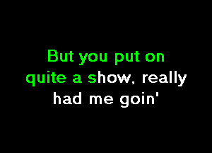 But you put on

quite a show, really
had me goin'