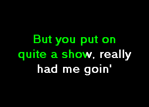 But you put on

quite a show, really
had me goin'