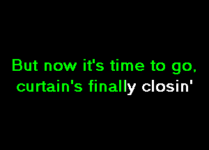 But now it's time to go,

curtain's finally closin'