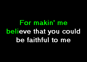 For makin' me

believe that you could
be faithful to me