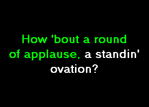 How 'bout a round

of applause, a standin'
ovation?