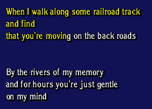 When I walk along some railroad track
and find

that you're moving on the back roads

By the rivers of my memoryr

and for hours you're just gentle
on my mind