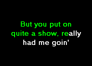 But you put on

quite a show, really
had me goin'