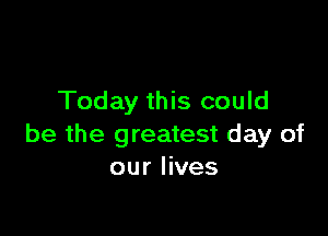 Today this could

be the greatest day of
our lives