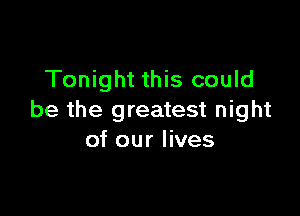 Tonight this could

be the greatest night
of our lives