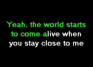 Yeah, the world starts

to come alive when
you stay close to me