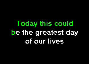 Today this could

be the greatest day
of our lives