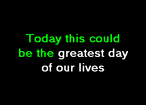 Today this could

be the greatest day
of our lives