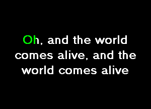 Oh, and the world

comes alive, and the
world comes alive