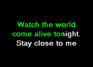 Watch the world

come alive tonight.
Stay close to me