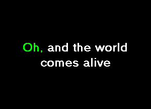 Oh, and the world

comes alive