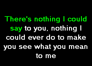 There's nothing I could
say to you, nothing I
could ever do to make
you see what you mean
to me