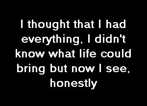 I thought that I had
everything, I didn't

know what life could
bring but now I see,
honestly