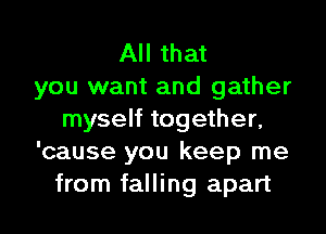 All that
you want and gather
myself together,
'cause you keep me
from falling apart