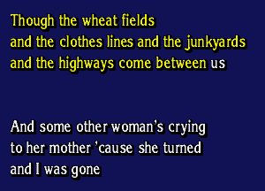 Though the wheat fields
and the clothes lines and the junkyards
and the highways come between us

And some other woman's crying
to her mother 'cause she turned
and I was gone