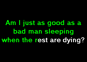 Am I just as good as a

bad man sleeping
when the rest are dying?