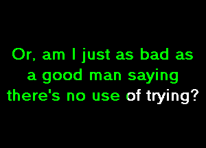 Or, am I just as bad as

a good man saying
there's no use of trying?