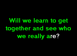 Will we learn to get

together and see who
we really are?