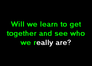 Will we learn to get

together and see who
we really are?