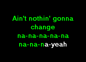 Ain't nothin' gonna
change

na-na-na-na-na
na-na-na yeah