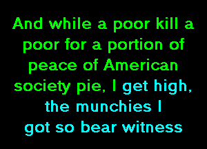 And while a poor kill a
poor for a portion of
peace of American
society pie, I get high,
the munchies I
got so bear witness