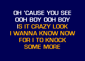 0H 'CAUSE YOU SEE
00H BOY OOH BOY
IS IT CRAZY LOOK
I WANNA KNOW NOW
FOR I TO KNOCK
SOME MORE

g