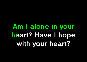 Am I alone in your

heart? Have I hope
with your heart?