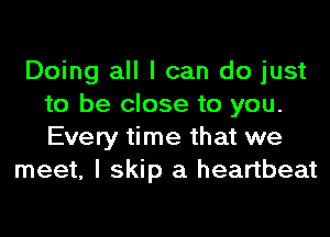 Doing all I can do just
to be close to you.
Every time that we

meet, I skip a heartbeat