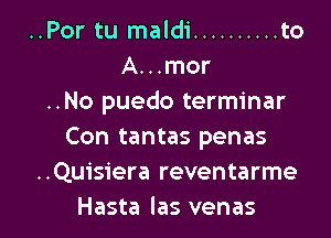 ..Por tu maldi .......... to
A...mor
..No puedo terminar
Con tantas penas
..Quisiera reventarme

Hasta las venas l