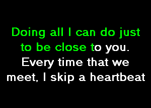 Doing all I can do just
to be close to you.
Every time that we

meet, I skip a heartbeat