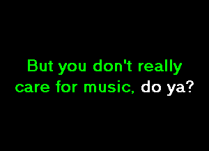 But you don't really

care for music, do ya?