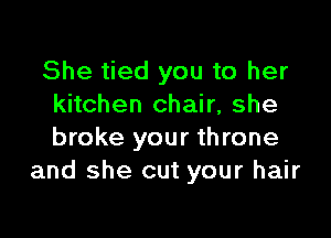 She tied you to her
kitchen chair, she

broke your throne
and she cut your hair