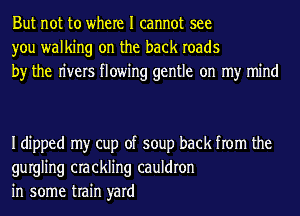But not to where I cannot see
you walking on the back roads
by the n'vers flowing gentle on my mind

Idipped my cup of soup back from the
gurgling crackling cauldron
in some train yard