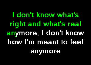 I don't know what's
right and what's real
anymore, I don't know
how I'm meant to feel
anymore