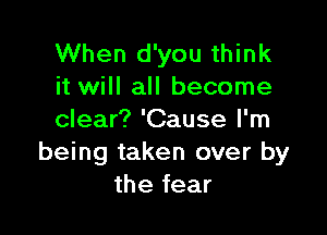 When d'you think
it will all become

clear? 'Cause I'm
being taken over by
the fear