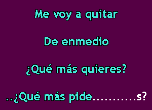 Me voy a quitar
De enmedio

gQu mas quieres?

..gQuc mas pide ........... s?