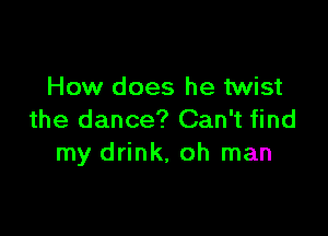 How does he twist

the dance? Can't find
my drink, oh man
