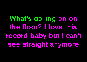 What's go-ing on on
the floor? I love this
record baby but I can't
see straight anymore