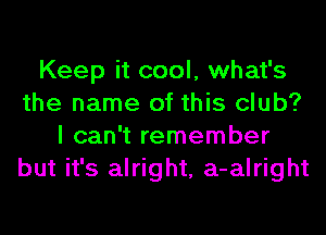 Keep it cool, what's
the name of this club?
I can't remember
but it's alright, a-alright