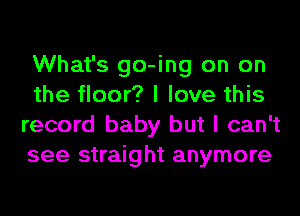 What's go-ing on on
the floor? I love this
record baby but I can't
see straight anymore