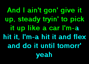 And I ain't gon' give it
up, steady tryin' to pick
it up like a car l'm-a
hit it, l'm-a hit it and flex
and do it until tomorr'
yeah