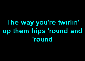 The way you're twirlin'

up them hips 'round and
Wound